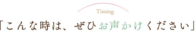 こんな時は、ぜひお声かけください